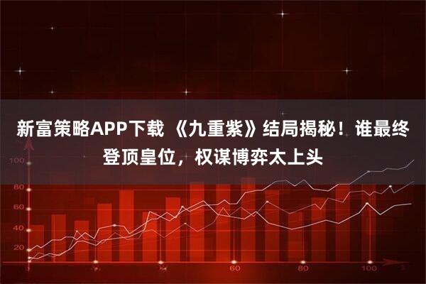 新富策略APP下载 《九重紫》结局揭秘！谁最终登顶皇位，权谋博弈太上头