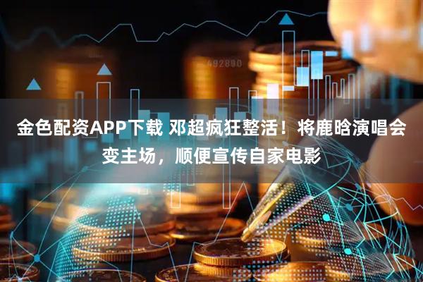 金色配资APP下载 邓超疯狂整活！将鹿晗演唱会变主场，顺便宣传自家电影