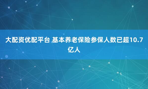大配资优配平台 基本养老保险参保人数已超10.7亿人