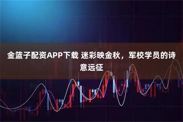 金篮子配资APP下载 迷彩映金秋，军校学员的诗意远征