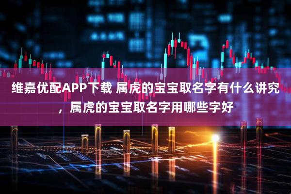 维嘉优配APP下载 属虎的宝宝取名字有什么讲究，属虎的宝宝取名字用哪些字好