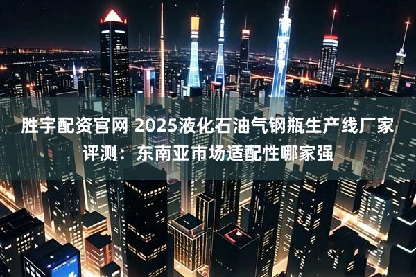 胜宇配资官网 2025液化石油气钢瓶生产线厂家评测：东南亚市场适配性哪家强