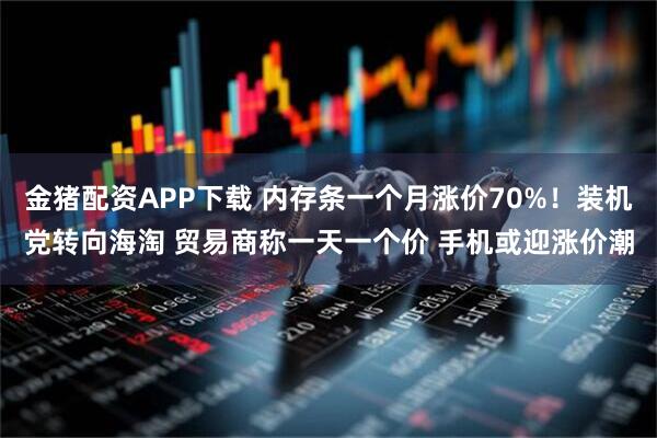 金猪配资APP下载 内存条一个月涨价70%！装机党转向海淘 贸易商称一天一个价 手机或迎涨价潮
