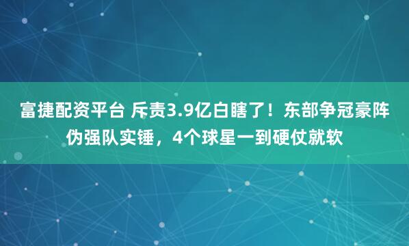 富捷配资平台 斥责3.9亿白瞎了！东部争冠豪阵伪强队实锤，4个球星一到硬仗就软