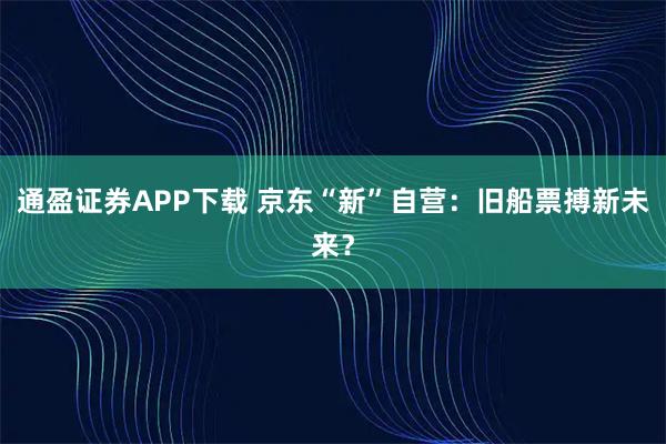 通盈证券APP下载 京东“新”自营：旧船票搏新未来？