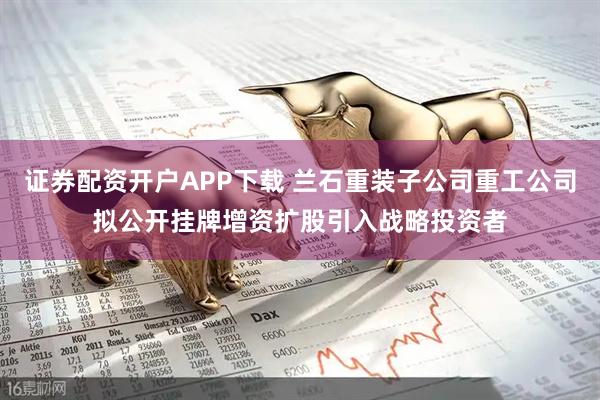 证券配资开户APP下载 兰石重装子公司重工公司拟公开挂牌增资扩股引入战略投资者