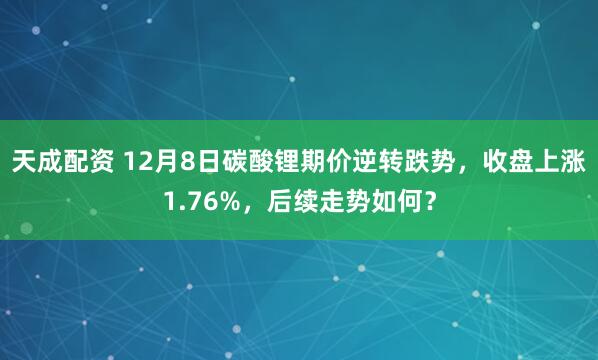 天成配资 12月8日碳酸锂期价逆转跌势，收盘上涨1.76%，后续走势如何？