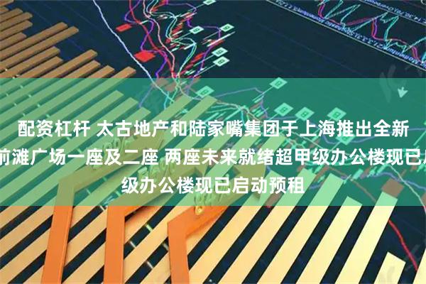 配资杠杆 太古地产和陆家嘴集团于上海推出全新地标——前滩广场一座及二座 两座未来就绪超甲级办公楼现已启动预租
